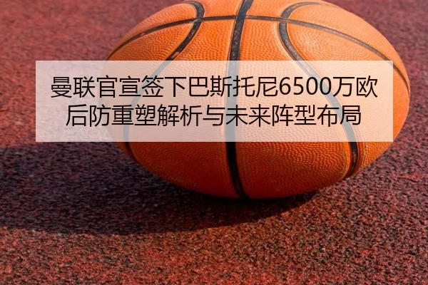 曼联官宣签下巴斯托尼6500万欧后防重塑解析与未来阵型布局