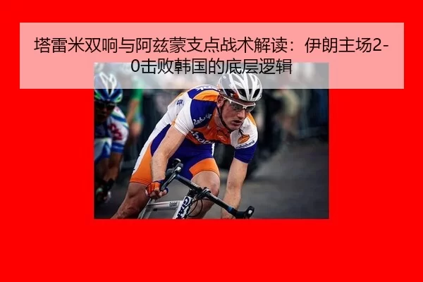 塔雷米双响与阿兹蒙支点战术解读：伊朗主场2-0击败韩国的底层逻辑